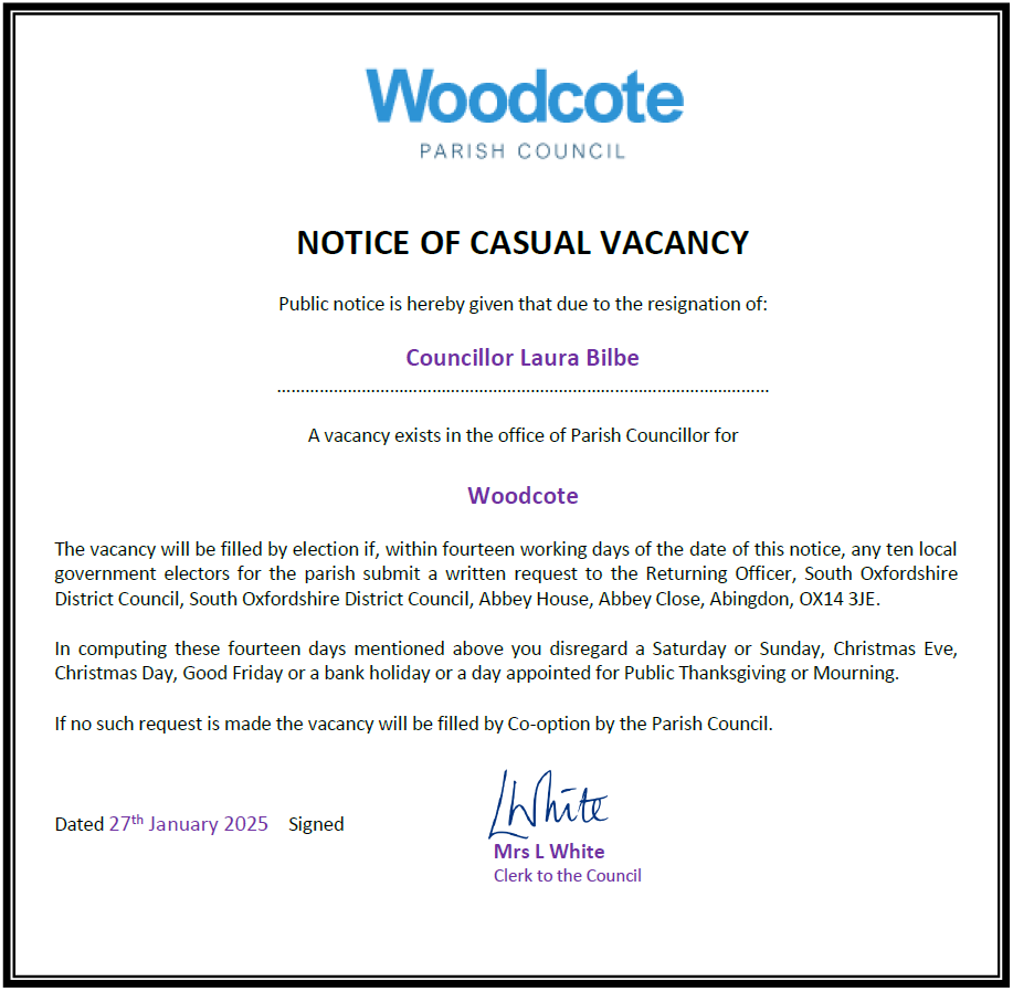 NOTICE OF CASUAL VACANCY

Public notice is hereby given that due to the resignation of:

Councillor Laura Bilbe
……………………………………………………………………………………………

A vacancy exists in the office of Parish Councillor for 

Woodcote

The vacancy will be filled by election if, within fourteen working days of the date of this notice, any ten local government electors for the parish submit a written request to the Returning Officer, South Oxfordshire District Council, South Oxfordshire District Council, Abbey House, Abbey Close, Abingdon, OX14 3JE. 

In computing these fourteen days mentioned above you disregard a Saturday or Sunday, Christmas Eve, Christmas Day, Good Friday or a bank holiday or a day appointed for Public Thanksgiving or Mourning.

If no such request is made the vacancy will be filled by Co-option by the Parish Council

Notice Dated 27th January 2025 adn signe dby the Clerk
