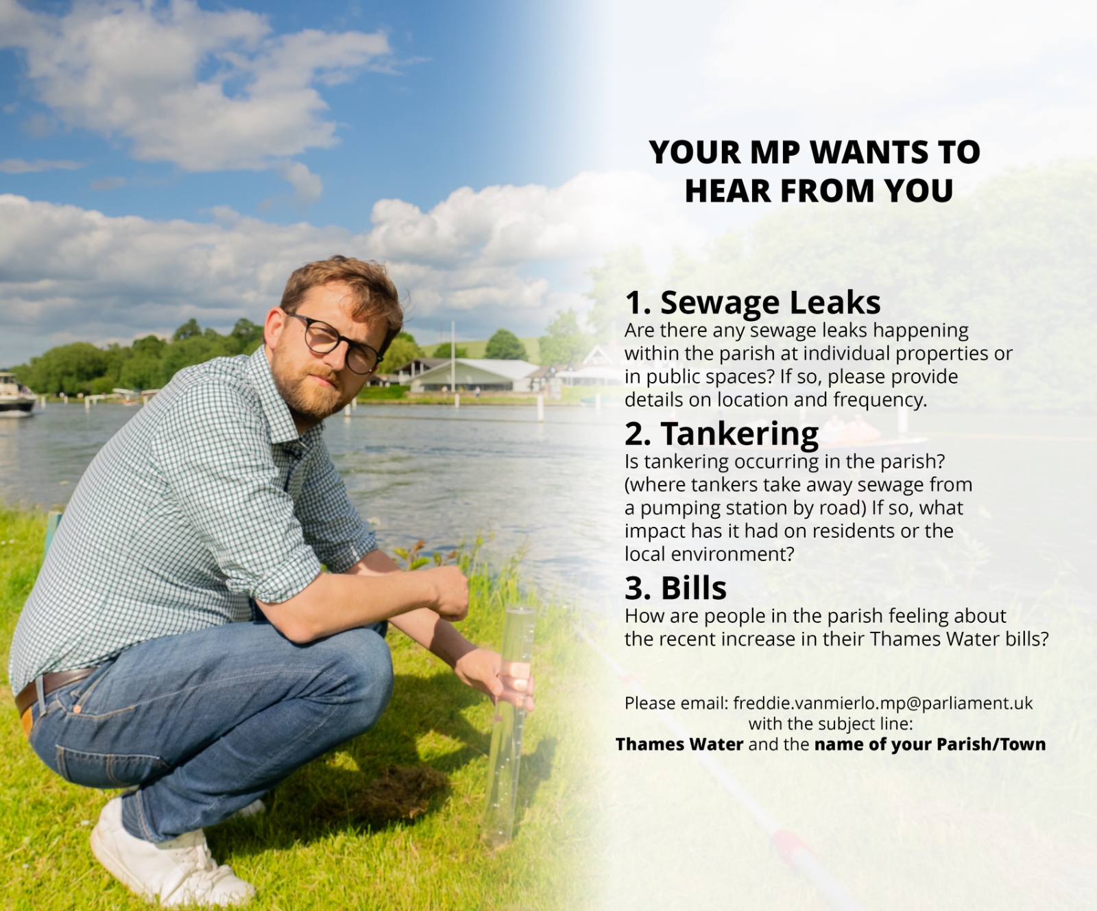 Freddie van Mierlo crouched on a river bank, holding a tall tube of river water.  Text on the image reads:
Your MP wants to hear from you
1.Sewage Leaks: Are there any sewage leaks happening within the parish at individual properties or in public spaces? If so, please provide details on location and frequency.
2. Tankering: Is tankering occuring in the parish? (Where tankers take away sewage from a pumping station by road) If so, what impact has it had on residents or the local environment?
3. Bills: How are people in the parish feeling about the recent increase in their Thames Water Bills?
Please email: Freddie.vanmierlo.mp@parliament.ul with the subject line: Thames Water, Woodcote